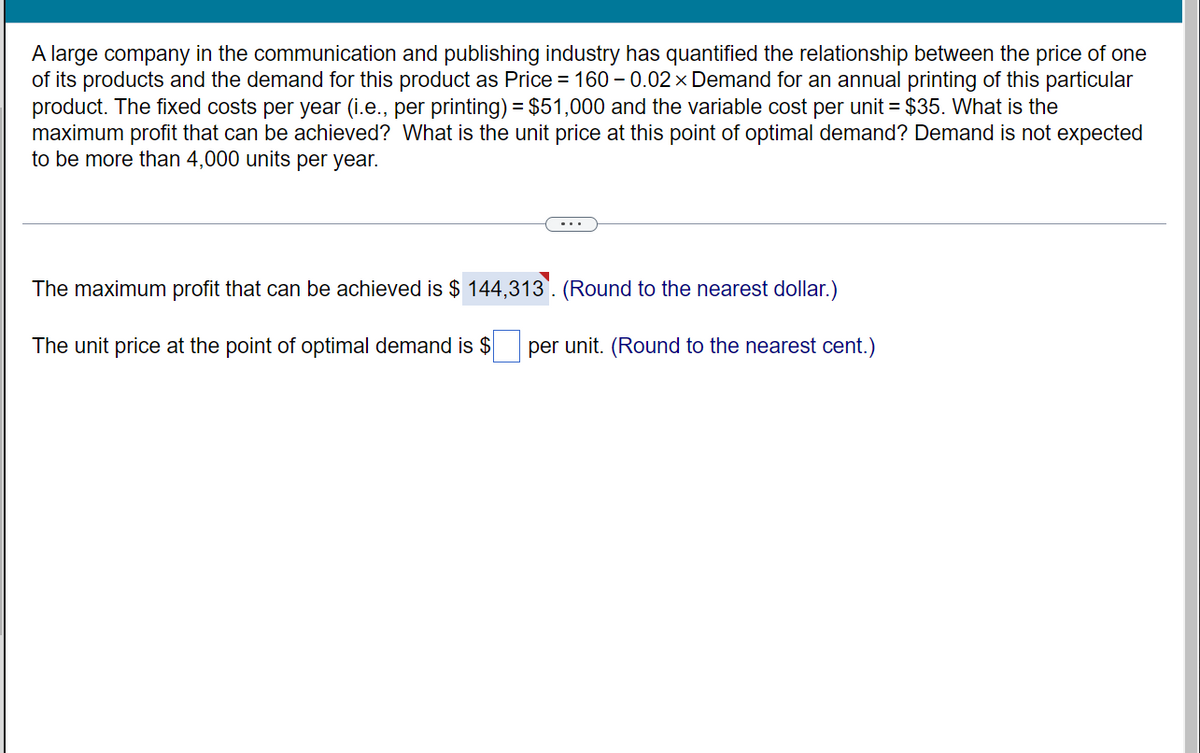A large company in the communication and publishing industry has quantified the relationship between the price of one
of its products and the demand for this product as Price = 160 -0.02 × Demand for an annual printing of this particular
product. The fixed costs per year (i.e., per printing) = $51,000 and the variable cost per unit = $35. What is the
maximum profit that can be achieved? What is the unit price at this point of optimal demand? Demand is not expected
to be more than 4,000 units per year.
The maximum profit that can be achieved is $144,313. (Round to the nearest dollar.)
The unit price at the point of optimal demand is $ per unit. (Round to the nearest cent.)