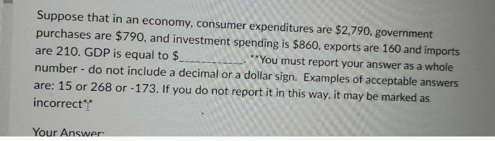 Suppose that in an economy, consumer expenditures are $2,790, government
purchases are $790, and investment spending is $860, exports are 160 and imports
are 210. GDP is equal to $
**You must report your answer as a whole
number - do not include a decimal or a dollar sign. Examples of acceptable answers
are: 15 or 268 or -173. If you do not report it in this way, it may be marked as
incorrect**
Your Answer:
