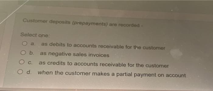 Customer deposits (prepayments) are recorded -
Select one:
a. as debits to accounts receivable for the customer
b. as negative sales invoices
C.
as credits to accounts receivable for the customer
O d. when the customer makes a partial payment on account