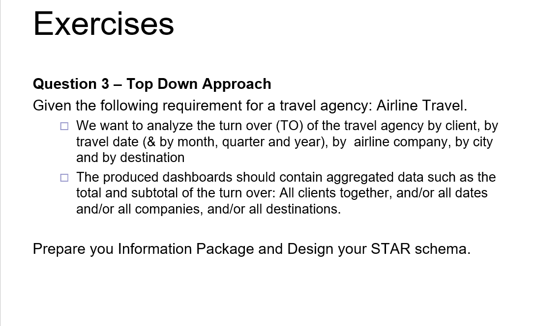 Exercises
Question 3 - Top Down Approach
Given the following requirement for a travel agency: Airline Travel.
We want to analyze the turn over (TO) of the travel agency by client, by
travel date (& by month, quarter and year), by airline company, by city
and by destination
The produced dashboards should contain aggregated data such as the
total and subtotal of the turn over: All clients together, and/or all dates
and/or all companies, and/or all destinations.
Prepare you Information Package and Design your STAR schema.