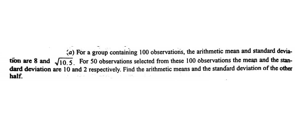 (a) For a group containing 100 observations, the arithmetic mean and standard devia-
tion are 8 and J10 5 For 50 observations selected from these 100 observations the mean and the stan-
dard deviation are 10 and 2 respectively. Find the arithmetic means and the standard deviation of the other
half.
