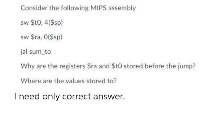 Consider the following MIPS assembly
sw $t0, 4($sp)
sw $ra, 0($sp)
jal sum to
Why are the registers $ra and $tO stored before the jump?
Where are the values stored to?
I need
only correct answer.
