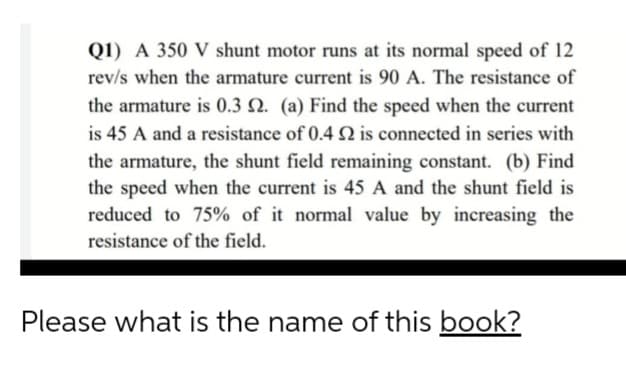 Q1) A 350 V shunt motor runs at its normal speed of 12
rev/s when the armature current is 90 A. The resistance of
the armature is 0.3 Q. (a) Find the speed when the current
is 45 A and a resistance of 0.4 Q is connected in series with
the armature, the shunt field remaining constant. (b) Find
the speed when the current is 45 A and the shunt field is
reduced to 75% of it normal value by increasing the
resistance of the field.
Please what is the name of this book?
