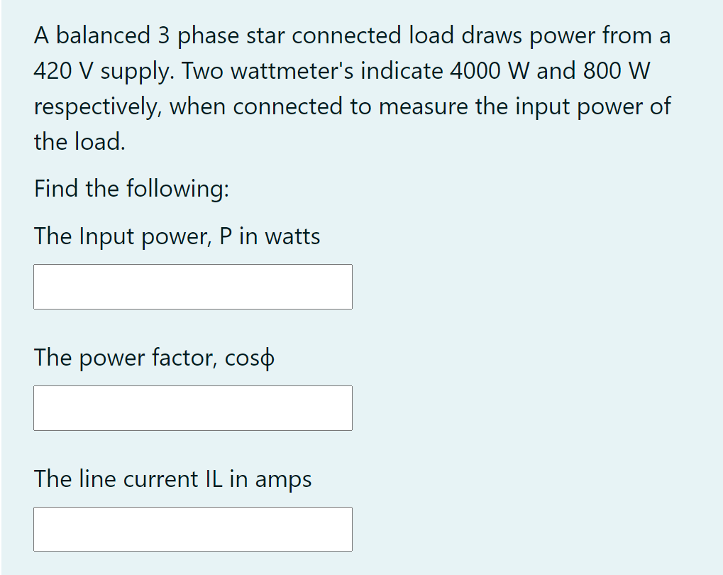 A balanced 3 phase star connected load draws power from a
420 V supply. Two wattmeter's indicate 4000 W and 800 W
respectively, when connected to measure the input power of
the load.
Find the following:
The Input power, P in watts
The power factor, coso
The line current IL in amps
