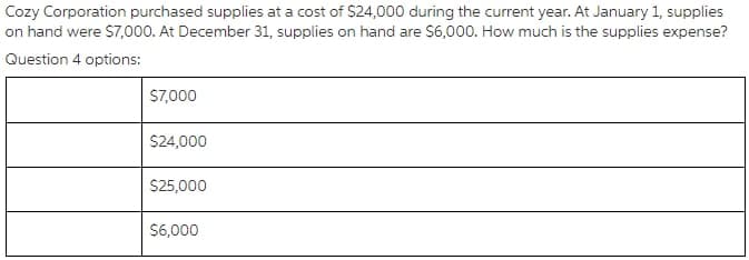Cozy Corporation purchased supplies at a cost of $24,000 during the current year. At January 1, supplies
on hand were S7,000. At December 31, supplies on hand are $6,000. How much is the supplies expense?
Question 4 options:
S7,000
S24,000
S25,000
$6,000
