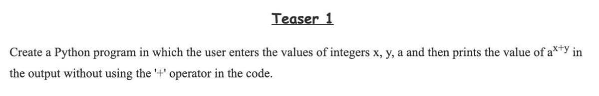 Teaser 1
Create a Python program in which the user enters the values of integers x, y, a and then prints the value of a*ty in
the output without using the '+' operator in the code.
