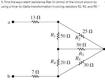5. Find the equivalent resistance Rab (in ohms) of the circuit shown by
using a Wye-to-Delta transformation involving resistors R2, R3, and R5.
13 0
a
25 N
Riξ 50 Ω R
50 Ω
R3
R5
R4 20 N
30 Ω
b
