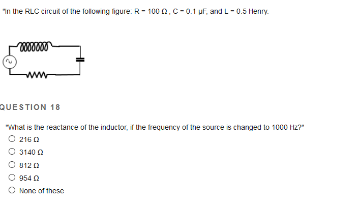 "In the RLC circuit of the following figure: R = 100 Q, C = 0.1 µF, and L = 0.5 Henry.
QUESTION 18
"What is the reactance of the inductor, if the frequency of the source is changed to 1000 Hz?"
O 216 0
O 3140 0
O 812 0
O 954 O
O None of these
