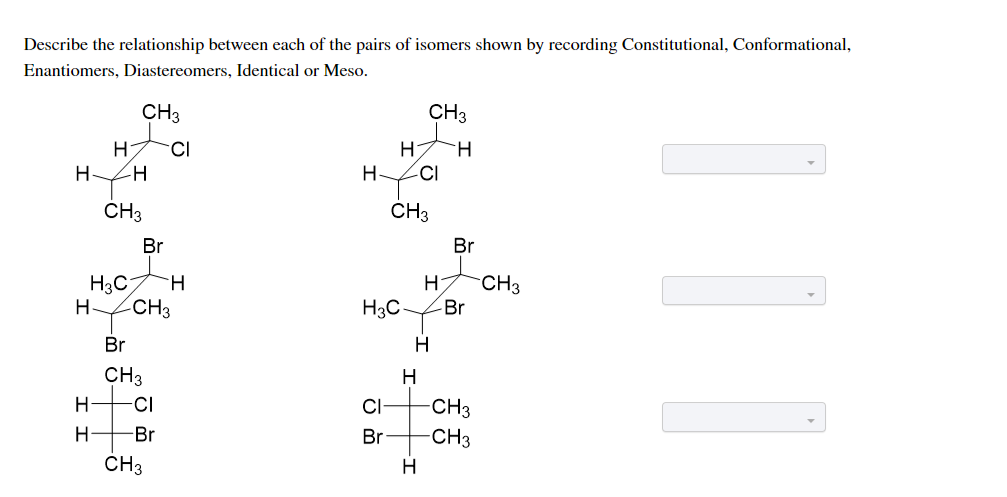 Describe the relationship between each of the pairs of isomers shown by recording Constitutional, Conformational,
Enantiomers, Diastereomers, Identical or Meso.
CH3
CH3
CI
H
HZH
H-
CI
ČH3
CH3
Br
Br
H3C
CH3
CH3
Br
H
H3C
Br
H
CH3
H
-CI
CI
-CH3
-Br
Br
-CH3
CH3
H
