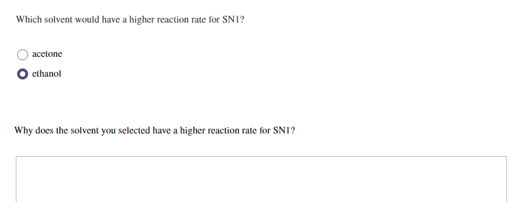 Which solvent would have a higher reaction rate for SN1?
acetone
ethanol
Why does the solvent you selected have a higher reaction rate for SN1?
