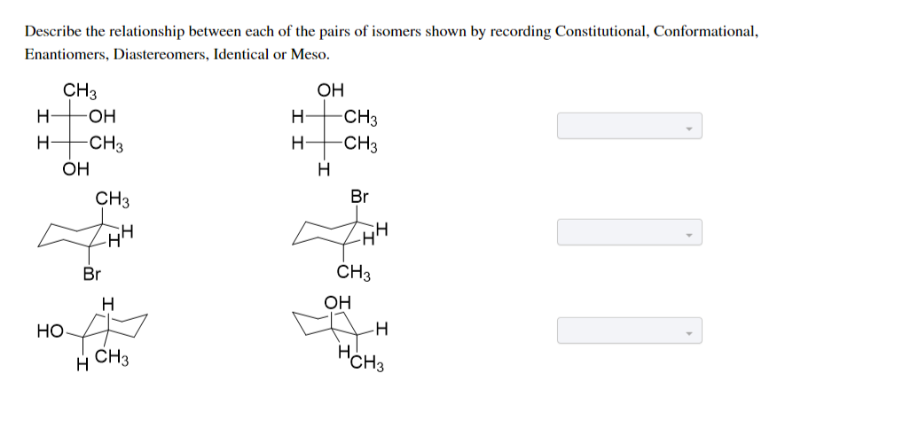 Describe the relationship between each of the pairs of isomers shown by recording Constitutional, Conformational,
Enantiomers, Diastereomers, Identical or Meso.
CH3
OH
H-
HO-
CH3
CH3
H-
H-
-CH3
H-
OH
H
CH3
Br
Br
CH3
H
OH
Но
CH3
HCH3
||
