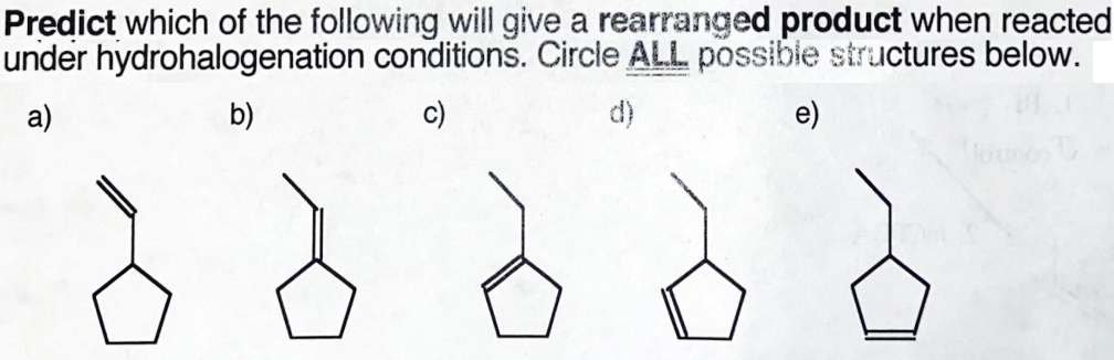 Predict which of the following will give a rearranged product when reacted
under hydrohalogenation conditions. Circle ALL possibie structures below.
a)
b)
c)
d)
e)
lounds
