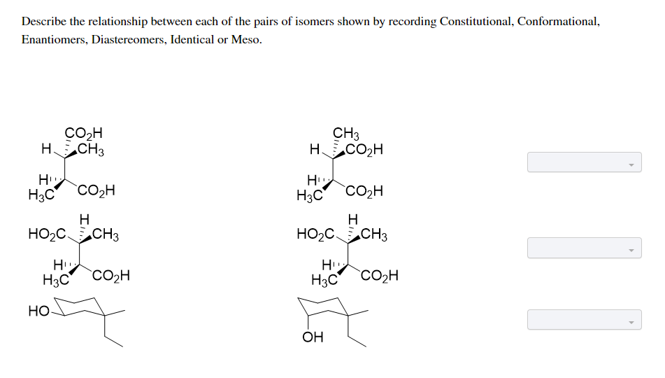 Describe the relationship between each of the pairs of isomers shown by recording Constitutional, Conformational,
Enantiomers, Diastereomers, Identical or Meso.
CO2H
H CH3
CH3
H CO2H
H
H3C
H3C
CO2H
CO2H
H
H
HO2CCH3
HO2CCH3
H
H
H3C
CO2H
H3C
CO2H
HO-
OH

