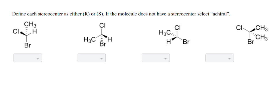 Define each stereocenter as either (R) or (S). If the molecule does not have a stereocenter select "achiral".
CH3
CI H
CI
CI
CH3
H3C
H3C.,
H
'CH3
Br
H,
Br
Br
Br

