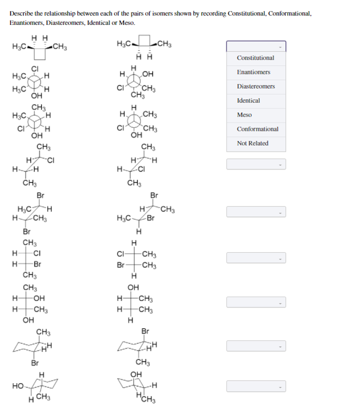 Describe the relationship between each of the pairs of isomers shown by recording Constitutional, Conformational,
Enantiomers, Diastereomers, Identical or Meso.
нн
H;C CH3
H;CLCH3
Constitutional
CI
H3C,
H
Enantiomers
H.
OH
H3C
H.
CH3
Diastereomers
OH
Identical
CH3
H3C,
H
H.
CH3
Meso
CI
CH3
ÓH
H.
Conformational
ÓH
CH3
Not Related
CH3
HCI
H
H-
H H
ČH3
ČH3
Br
Br
H3CH
H CH3
-CH3
Br
H3C-
Br
CH3
-CI
H
-CH3
H-
C-
-Br
Br
-CH3
CH3
CH3
OH
H-
OH
H-
-CH3
-CH3
-CH3
ÓH
H-
H
CH3
Br
Br
ČH3
OH
HO
H CH3
Í Í

