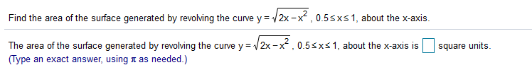 Find the area of the surface generated by revolving the curve y = 2x -x , 0.5sxs1, about the x-axis.
The area of the surface generated by revolving the curve y = 2x -x, 0.5sxs1, about the x-axis is
square units.
(Type an exact answer, using t as needed.)
