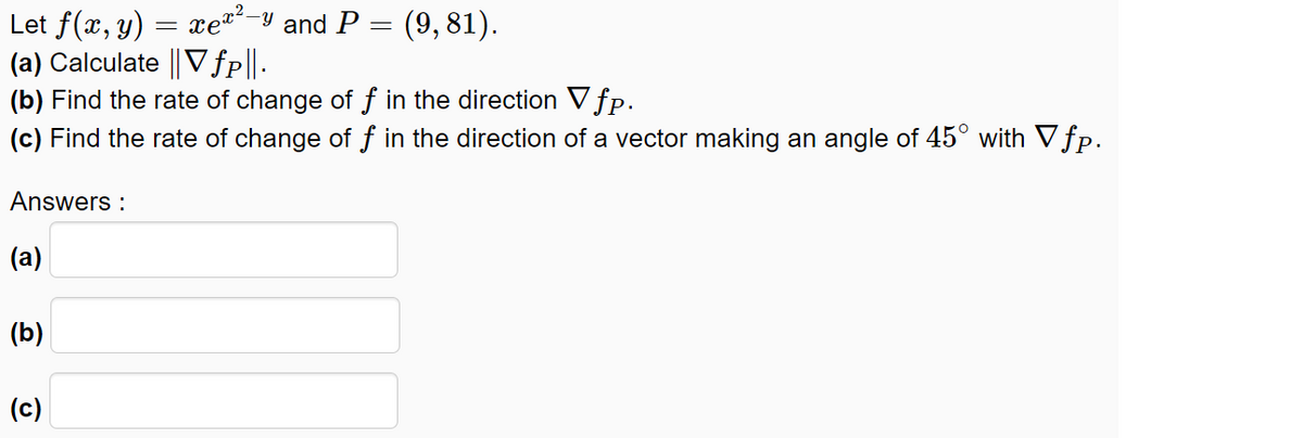 xe-y and P = (9, 81).
Let f(x, y)
(a) Calculate || Vfp||-
(b) Find the rate of change of ƒ in the direction V fp.
(c) Find the rate of change of f in the direction of a vector making an angle of 45° with Vfp.
Answers :
(a)
(b)
(c)
