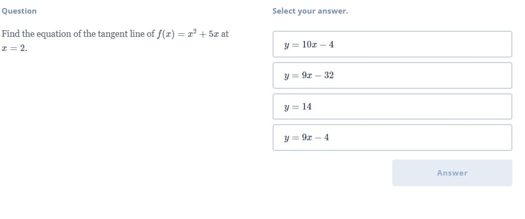 Question
Select your answer.
Find the equation of the tangent line of f(x) = x² + 5x at
x = 2.
y = 10x – 4
y = 9x – 32
y = 14
y = 9x – 4
Answer
