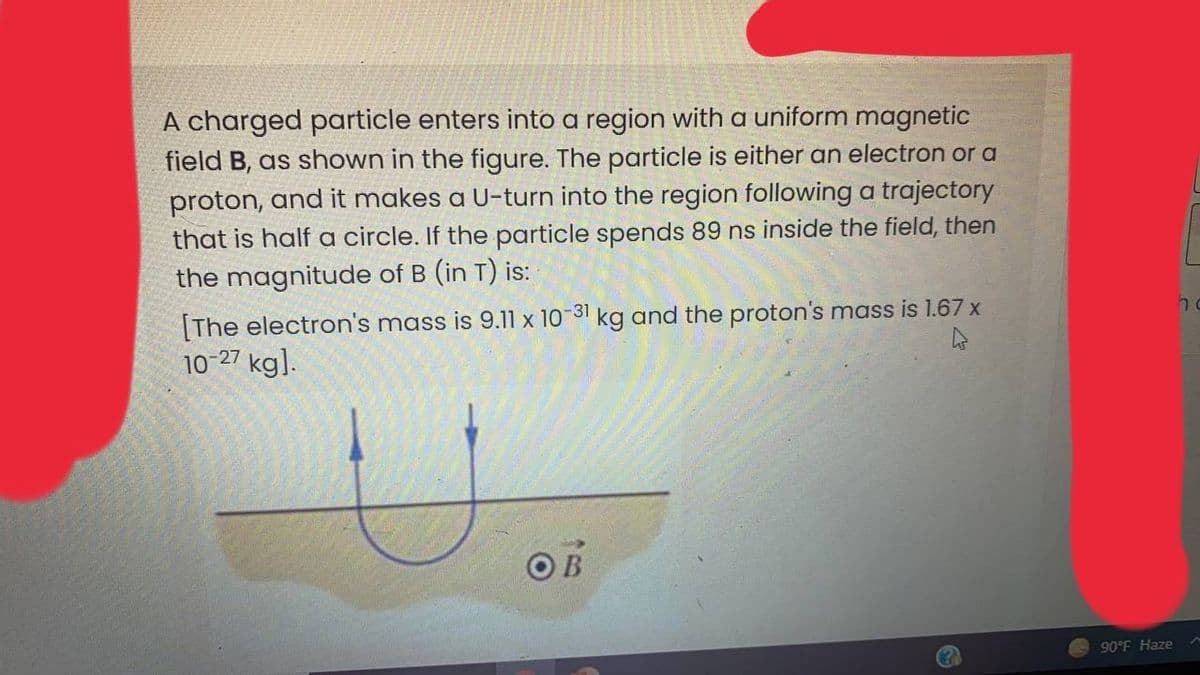 A charged particle enters into a region with a uniform magnetic
field B, as shown in the figure. The particle is either an electron or a
proton, and it makes a U-turn into the region following a trajectory
that is half a circle. If the particle spends 89 ns inside the field, then
the magnitude of B (in T) is:
[The electron's mass is 9.11 x 10-31 kg and the proton's mass is 1.67 x
10-27 kg].
OB
90°F Haze
