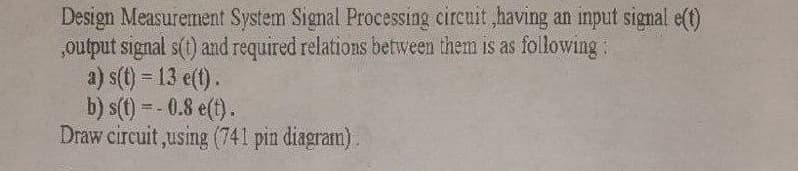 Design Measurement System Signal Processing cireuit ,having an input signal e(t)
„output signal s(t) and required relations between them is as following:
a) s(t) = 13 e(t).
b) s(1) = - 0.8 e(t).
Draw circuit ,using (741 pin diagram).
