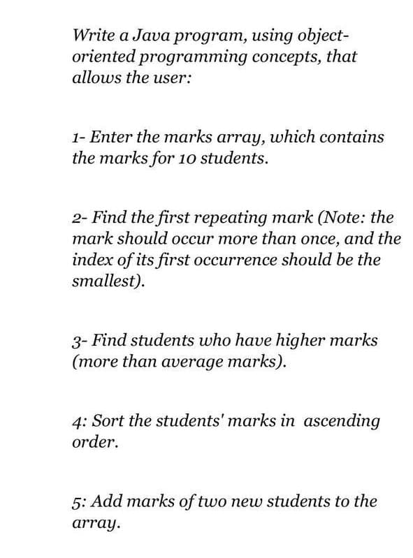 Write a Java program, using object-
oriented programming concepts, that
allows the user:
1- Enter the marks array, which contains
the marks for 10 students.
2- Find the first repeating mark (Note: the
mark should occur more than once, and the
index of its first occurrence should be the
smallest).
3- Find students who have higher marks
(more than average marks).
4: Sort the students' marks in ascending
order.
5: Add marks of two new students to the
array.
