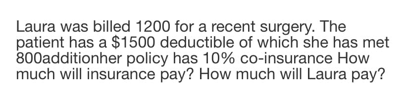 Laura was billed 1200 for a recent surgery. The
patient has a $1500 deductible of which she has met
800additionher policy has 10% co-insurance How
much will insurance pay? How much will Laura pay?
