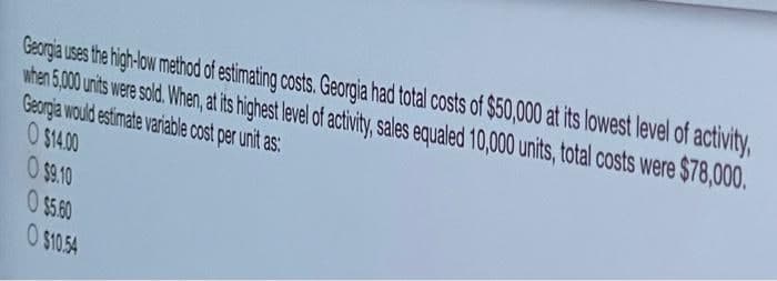 Georgia uses the high-ow method of estimating costs. Georgia had total costs of $50,000 at its lowest level of activity,
when 5,000 units were sold. When, at its highest level of activity, sales equaled 10,000 units, total costs were $78,000.
Georgia would estimate variable cost per unit as:
O $14.00
O $9.10
O $5.60
O $10.54
