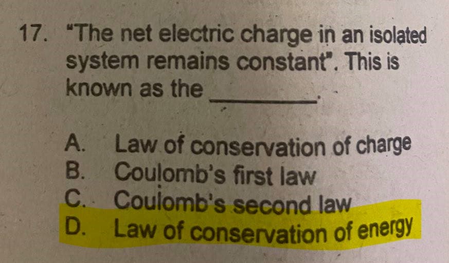 D. Law of conservation of energy
17. "The net electric charge in an isolated
system remains constant". This is
known as the
A. Law of conservation of charge
B. Coulomb's first law
C. Coulomb's second law
D. Law of conservation of energy
