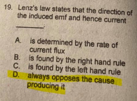 19. Lenz's law states that the direction of
the induced emf and hence current
is determined by the rate of
current flux
B. is found by the right hand rule
C. is found by the left hand rule
D. always opposes the cause
producing it
A.
