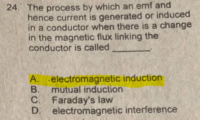 24. The process by which an emf and
hence current is generated or induced
in a conductor when there is a change
in the magnetic flux linking the
conductor is called
A. electromagnetic induction
В.
mutual induction
C. Faraday's law
D. electromagnetic interference

