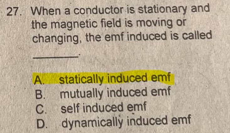 27. When a conductor is stationary and
the magnetic field is moving or
changing, the emf induced is called
A. statically induced emf
B. mutually induced emf
C. self induced emf
D. dynamically induced emf

