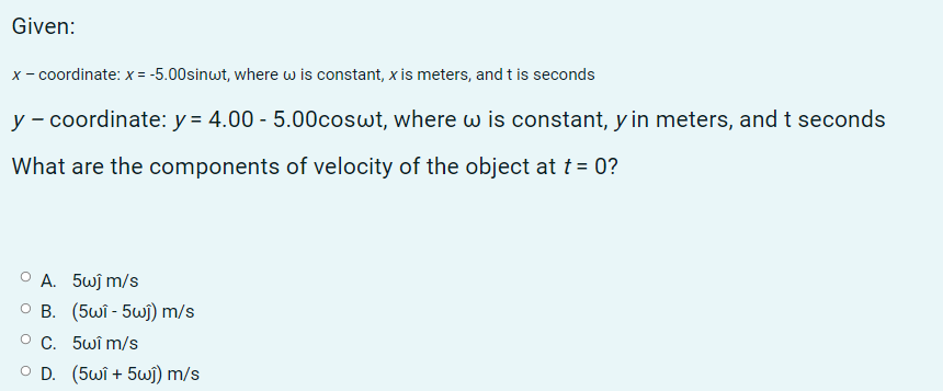 Given:
x- coordinate: x = -5.00sinwt, where w is constant, x is meters, and t is seconds
y - coordinate: y = 4.00 - 5.00coswt, where w is constant, y in meters, and t seconds
What are the components of velocity of the object at t = 0?
O A. 5wj m/s
O B. (5wi - 5wj) m/s
O C. 5wî m/s
O D. (5wî + 5wi) m/s
