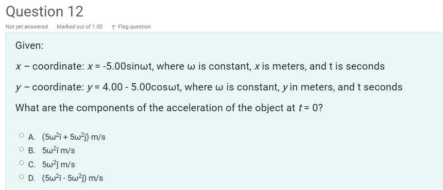 Question 12
Not yet answered Marked out of 1.00 P Flag question
Given:
x - coordinate: x = -5.00sinwt, where w is constant, x is meters, and t is seconds
y - coordinate: y = 4.00 - 5.00coswt, where w is constant, y in meters, and t seconds
What are the components of the acceleration of the object at t = 0?
O A. (5w2i + 5w?j) m/s
O B. 5w?i m/s
O C. 5w?j m/s
O D. (5w2i - 5w?j) m/s

