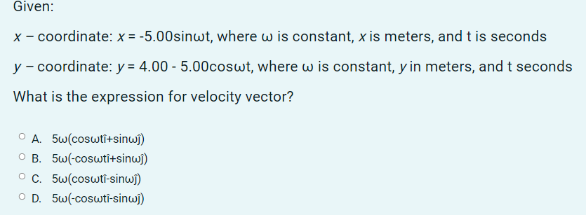 Given:
X - coordinate: x = -5.00sinwt, where w is constant, xis meters, andt is seconds
y - coordinate: y = 4.00 - 5.00coswt, where w is constant, y in meters, andt seconds
What is the expression for velocity vector?
O A. 5w(coswti+sinwi)
O B. 5w(-coswtî+sinwî)
O C. 5w(coswti-sinwj)
O D. 5w(-coswti-sinwî)
