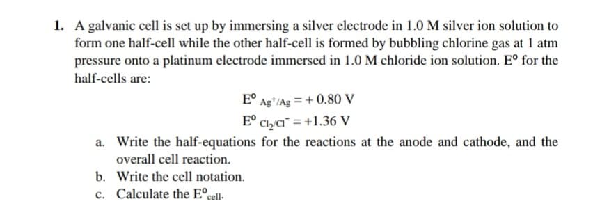 1. A galvanic cell is set up by immersing a silver electrode in 1.0 M silver ion solution to
form one half-cell while the other half-cell is formed by bubbling chlorine gas at 1 atm
pressure onto a platinum electrode immersed in 1.0 M chloride ion solution. E° for the
half-cells are:
E° Ag*/Ag = + 0.80 V
E° Clya¯ = +1.36 V
a. Write the half-equations for the reactions at the anode and cathode, and the
overall cell reaction.
b. Write the cell notation.
c. Calculate the E°cell-
