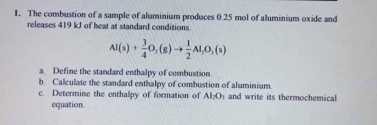 1. The combustion of a sample of aluminium produces 0.25 mol of aluminium oxide and
releases 419 kJ of heat at standard conditions.
시() + 0(8)→시.0,()
Al(s) +
4
Define the standard enthalpy of combustion.
b. Calculate the standard enthalpy of combustion of aluminium.
c. Determine the enthalpy of formation of Al2O3 and write its thermochemical
a.
equation.
