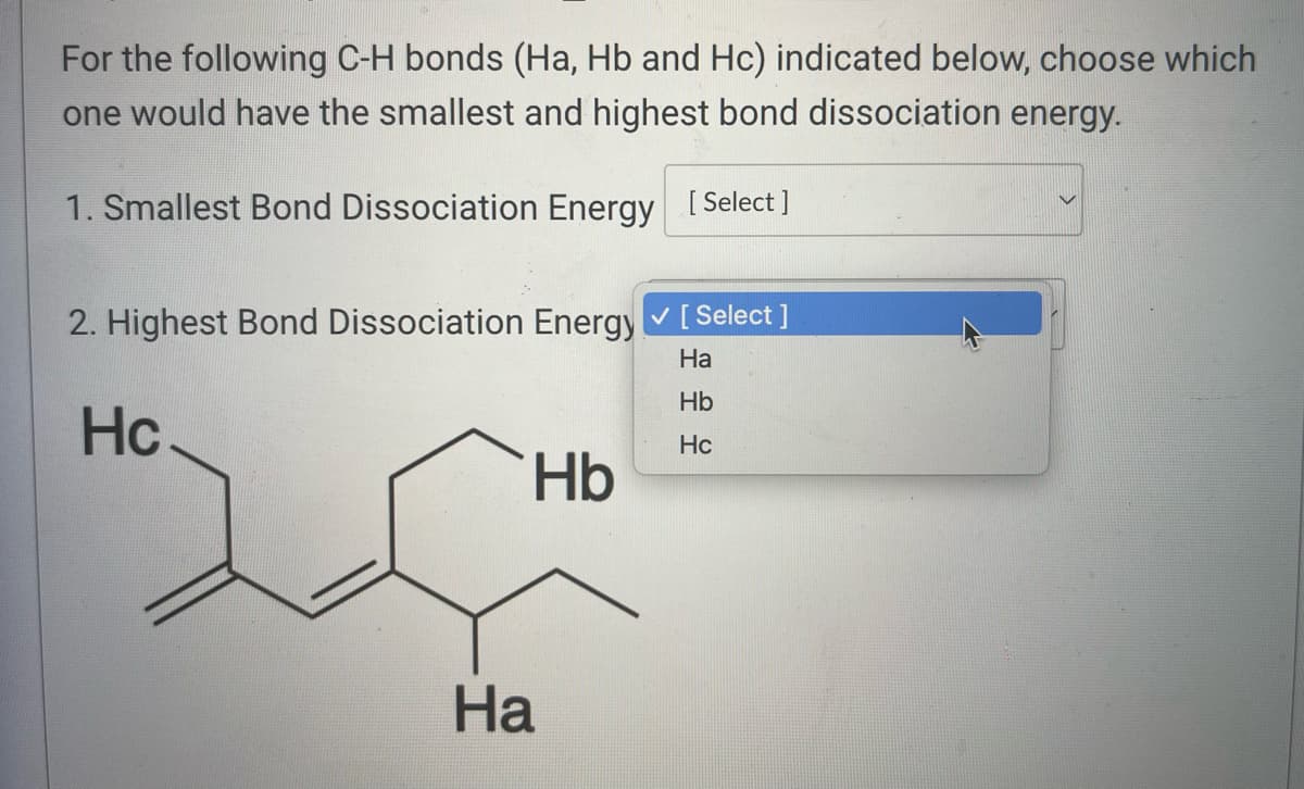 For the following C-H bonds (Ha, Hb and Hc) indicated below, choose which
one would have the smallest and highest bond dissociation energy.
1. Smallest Bond Dissociation Energy [Select]
2. Highest Bond Dissociation Energy ✓ [Select]
Ha
Hb
Hc
Hc
Hb
Ha