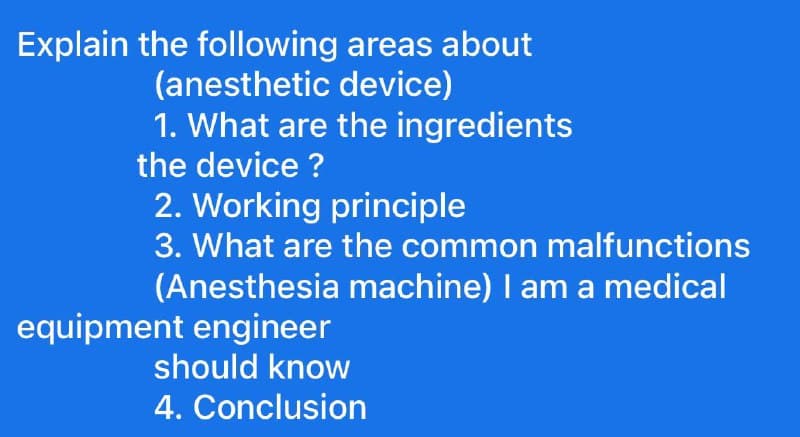 Explain the following areas about
(anesthetic
device)
1. What are the ingredients
the device?
2. Working principle
3. What are the common malfunctions
(Anesthesia machine) I am a medical
equipment engineer
should know
4. Conclusion