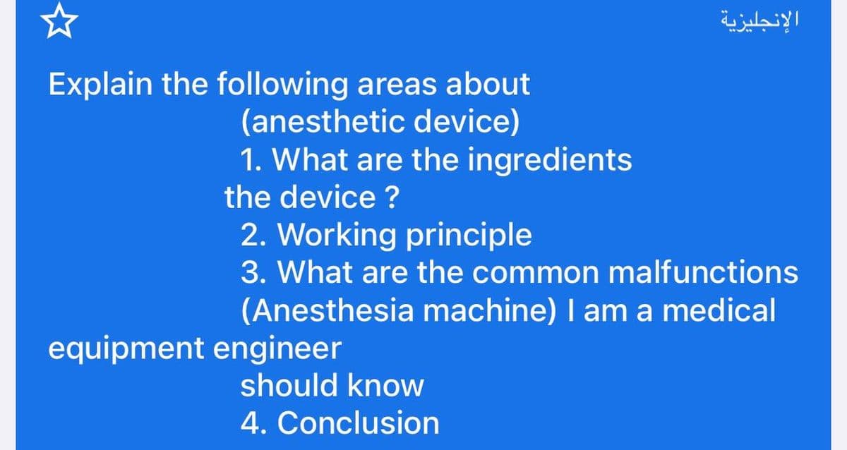 Explain the following areas about
(anesthetic device)
1. What are the ingredients
the device?
2. Working principle
3. What are the common malfunctions
(Anesthesia machine) I am a medical
equipment engineer
الإنجليزية
should know
4. Conclusion