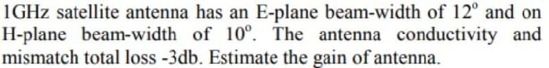 1GHz satellite antenna has an E-plane beam-width of 12º and on
H-plane beam-width of 10°. The antenna conductivity and
mismatch total loss -3db. Estimate the gain of antenna.