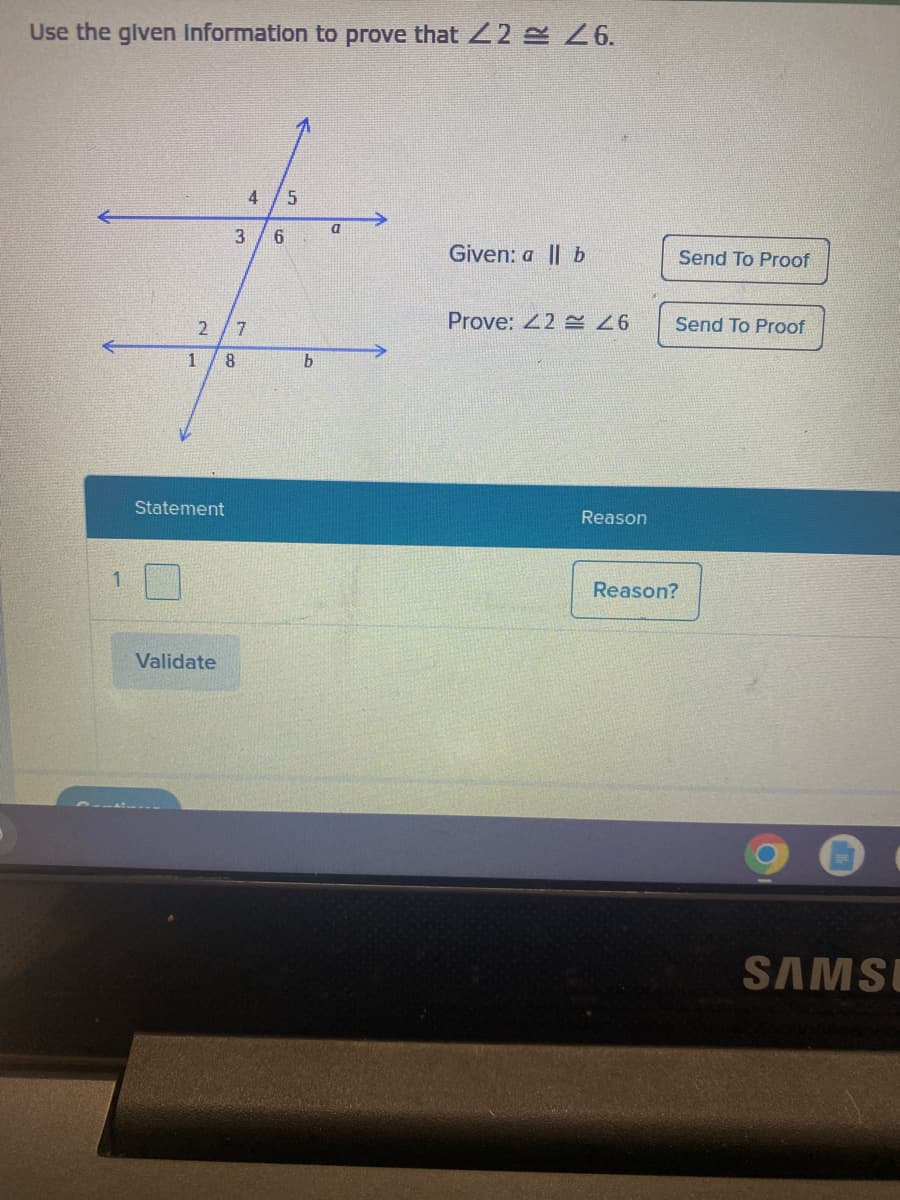 Use the given information to prove that <2 26.
2 7
8
1
Statement
Validate
4 5
3 6
b
a
Given: all b
Prove: 42 26
Reason
Send To Proof
Send To Proof
Reason?
SAMSE