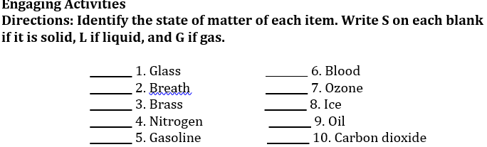 Engaging Activities
Directions: Identify the state of matter of each item. Write S on each blank
if it is solid, L if liquid, and G if gas.
6. Blood
1. Glass
2. Breath
3. Brass
7. Ozone
8. Ice
9. Oil
4. Nitrogen
5. Gasoline
10. Carbon dioxide
