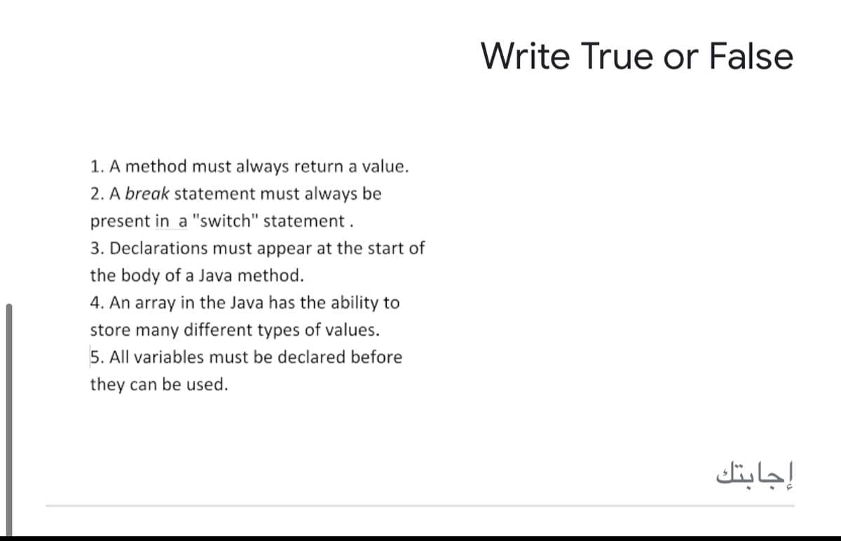 Write True or False
1. A method must always return a value.
2. A break statement must always be
present in a "switch" statement .
3. Declarations must appear at the start of
the body of a Java method.
4. An array in the Java has the ability to
store many different types of values.
5. All variables must be declared before
they can be used.
إجابتك
