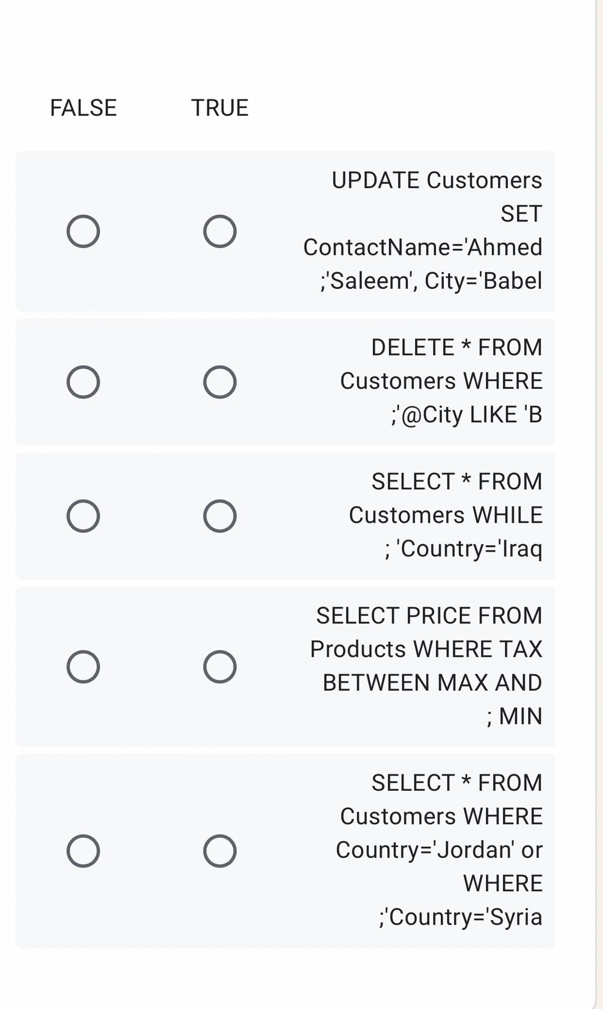 FALSE
TRUE
UPDATE Customers
SET
ContactName='Ahmed
;'Saleem', City='Babel
DELETE * FROM
Customers WHERE
@City LIKE 'B
SELECT * FROM
Customers WHILE
; 'Country='Iraq
SELECT PRICE FROM
Products WHERE TAX
ΒETWEEN ΜAX AND
; MIN
SELECT * FROM
Customers WHERE
Country='Jordan' or
WHERE
;'Country='Syria
