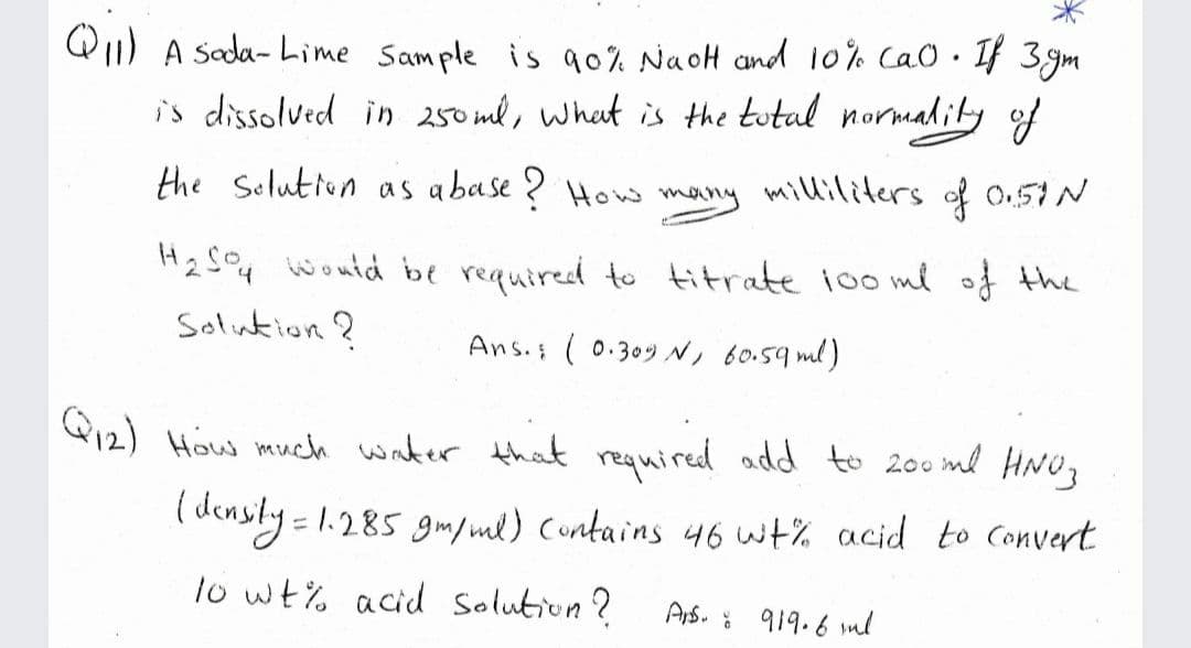 Q1) A sada- Lime Sample is 90% NaoH and 10% CaO• If 3gm
is dissolved in 250 ml, what is the tutal normadity of
the Selution as abase ? How many milliliters of O.57N
H2 S@4 would be requiredd to titrate i00 me of the
Solution ?
Ans.s ( 0.309 N, 60.59 ml)
Q12) How much water that required add to 200 ml HNO,
( densly = 1.285 gm/ml) Contains 46 wt% acid to Convert
lo wt% acid solution?
Ars. : 919.6 ml
