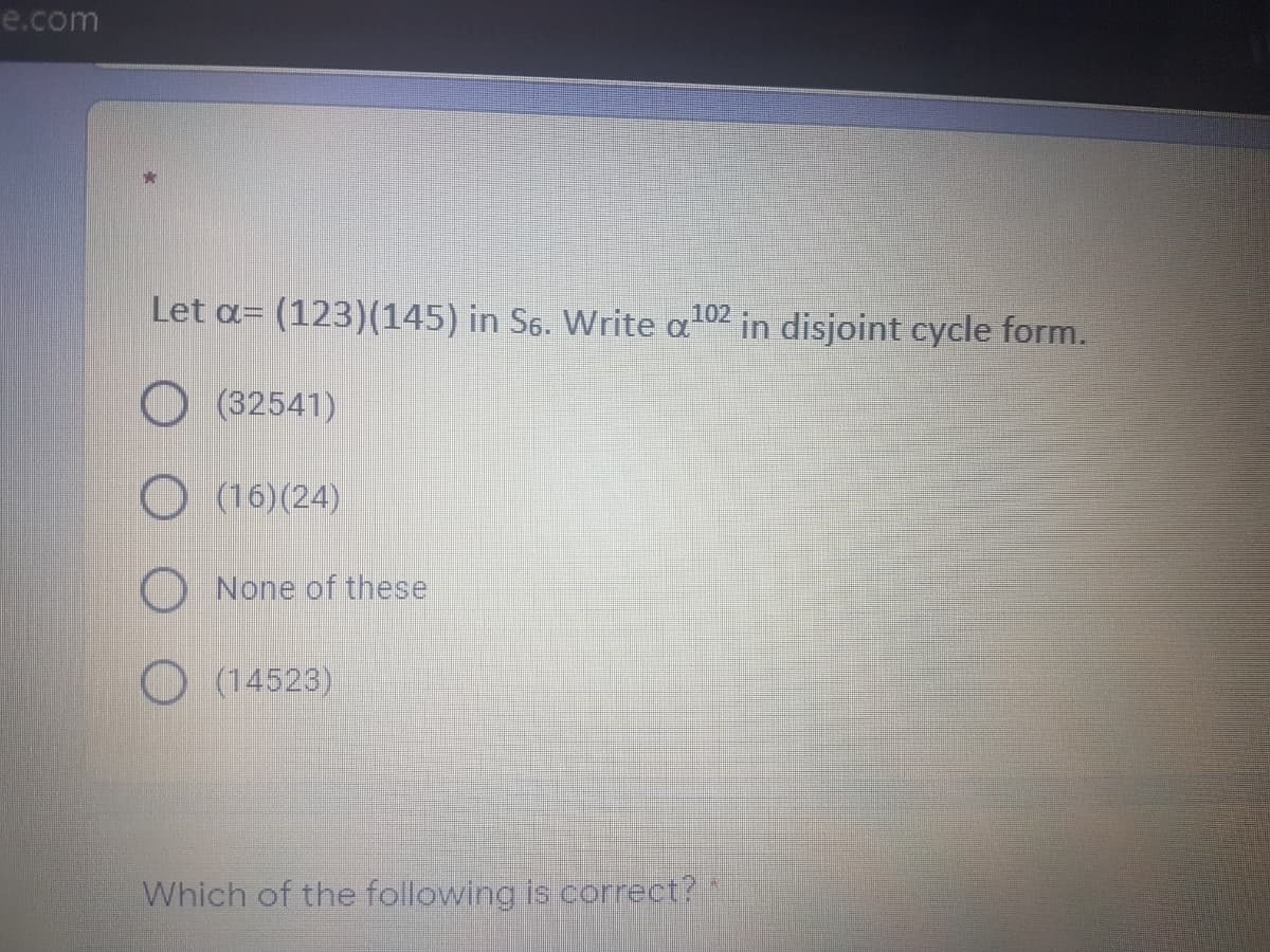 e.com
Let a=
(123)(145) in S6. Write a
102
in disjoint cycle form.
O (32541)
O (16)(24)
None of these
(14523)
Which of the following is correct?"
