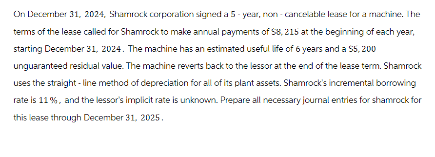 On December 31, 2024, Shamrock corporation signed a 5-year, non - cancelable lease for a machine. The
terms of the lease called for Shamrock to make annual payments of $8, 215 at the beginning of each year,
starting December 31, 2024. The machine has an estimated useful life of 6 years and a $5, 200
unguaranteed residual value. The machine reverts back to the lessor at the end of the lease term. Shamrock
uses the straight-line method of depreciation for all of its plant assets. Shamrock's incremental borrowing
rate is 11%, and the lessor's implicit rate is unknown. Prepare all necessary journal entries for shamrock for
this lease through December 31, 2025.