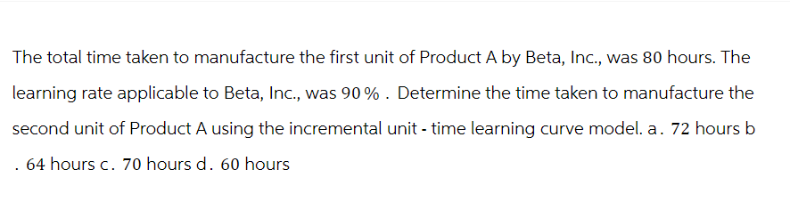 The total time taken to manufacture the first unit of Product A by Beta, Inc., was 80 hours. The
learning rate applicable to Beta, Inc., was 90% . Determine the time taken to manufacture the
second unit of Product A using the incremental unit - time learning curve model. a. 72 hours b
64 hours c. 70 hours d. 60 hours
.