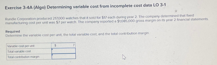 Exercise 3-4A (Algo) Determining variable cost from incomplete cost data LO 3-1
Rundle Corporation produced 217,000 watches that it sold for $17 each during year 2. The company determined that fixed
manufacturing cost per unit was $7 per watch. The company reported a $1,085,000 gross margin on its year 2 financial statements.
Required
Determine the variable cost per unit, the total variable cost, and the total contribution margin.
Variable cost per unit
Total variable cost
Total contribution margin
$
4
27