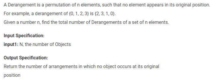 A Derangement is a permutation of n elements, such that no element appears in its original position.
For example, a derangement of {0, 1, 2, 3) is {2, 3, 1, 0).
Given a number n, find the total number of Derangements of a set of n elements.
Input Specification:
input1: N, the number of Objects
Output Specification:
Return the number of arrangements in which no object occurs at its original
position